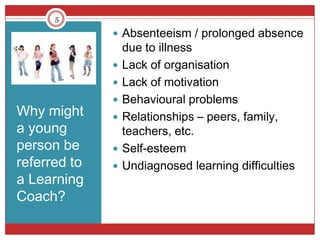 5

               Absenteeism / prolonged absence
                  due to illness
                 Lack of organisation
                 Lack of motivation
                 Behavioural problems
Why might        Relationships – peers, family,
a young           teachers, etc.
person be        Self-esteem
referred to      Undiagnosed learning difficulties
a Learning
Coach?
 