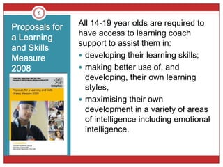 6


Proposals for   All 14-19 year olds are required to
                have access to learning coach
a Learning
                support to assist them in:
and Skills
Measure          developing their learning skills;
2008             making better use of, and
                  developing, their own learning
                  styles,
                 maximising their own
                  development in a variety of areas
                  of intelligence including emotional
                  intelligence.
 