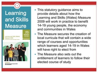 7

              This statutory guidance aims to
Learning       provide details about how the
               Learning and Skills (Wales) Measure
and Skills     2009 will work in practice to benefit
Measure        14-19 young people, the economy
               and communities in Wales
              The Measure secures the creation of
               local curricula that will contain a wide
               range of courses and opportunities
               which learners aged 14-19 in Wales
               will have right to elect from
              The Measure also sets out the
               entitlement of learners to follow their
               elected course of study
 