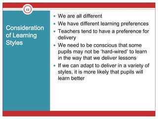 12

                 We are all different
                 We have different learning preferences
Consideration    Teachers tend to have a preference for
of Learning       delivery
Styles           We need to be conscious that some
                  pupils may not be ‘hard-wired’ to learn
                  in the way that we deliver lessons
                 If we can adapt to deliver in a variety of
                  styles, it is more likely that pupils will
                  learn better
 