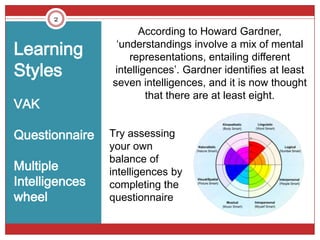 2
                       According to Howard Gardner,
Learning         ‘understandings involve a mix of mental
                    representations, entailing different
Styles           intelligences’. Gardner identifies at least
                seven intelligences, and it is now thought
                         that there are at least eight.
VAK

Questionnaire   Try assessing
                your own
                balance of
Multiple        intelligences by
Intelligences   completing the
wheel           questionnaire
 