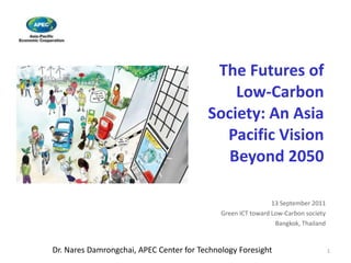 The Futures of
                                             Low-Carbon
                                         Society: An Asia
                                           Pacific Vision
                                            Beyond 2050

                                                              13 September 2011
                                             Green ICT toward Low-Carbon society
                                                               Bangkok, Thailand


Dr. Nares Damrongchai, APEC Center for Technology Foresight                        1
 