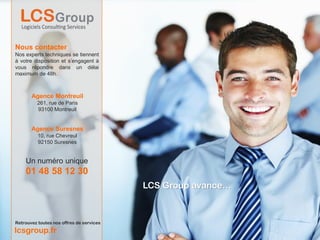 Nous contacter
Nos experts techniques se tiennent
à votre disposition et s’engagent à
vous répondre dans un délai
maximum de 48h.



       Agence Montreuil
          261, rue de Paris
          93100 Montreuil


       Agence Suresnes
          10, rue Chevreul
          92150 Suresnes


    Un numéro unique
    01 48 58 12 30
                                          LCS Group avance…



Retrouvez toutes nos offres de services
lcsgroup.fr
 