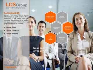 Le Contrat LCS
permet d’offrir aux PME un service
informatique à part entière. Nous                    Gestion du parc             Hotline
                                                      informatique            téléphonique
apportons à nos clients une offre
complète d’assistance et de gestion
de leur système d’information en
proposant 3 types de contrats :
                                                                                          Supervision
● Contrat Open                                                     Interventions
                                                                                        et prise de main
                                                                      sur site
                                                                                           à distance
● Contrat Presence

● Contrat Serenity

                                                          Audit
                                                                              Interlocuteur
                                                           et
                                                         Conseil                 Unique




                                          Nous adaptons l’informatique
                                          à vos besoins




Retrouvez toutes nos offres de services
lcsgroup.fr
 