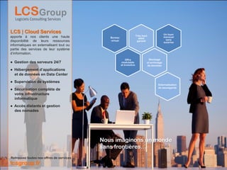 LCS | Cloud Services                                                                         Un loyer
apporte à nos clients une haute                                       Très haut
                                             Bureau                                          mensuel
                                                                        débit
                                             virtuel                                           sans
disponibilité de leurs ressources                                      garanti
                                                                                             surprise
informatiques en externalisant tout ou
partie des services de leur système
d’information.
                                                           Offre               Stockage
● Gestion des serveurs 24/7                            modulable              et archivage
                                                       et évolutive           de données
● Hébergement d’applications
  et de données en Data Center
● Supervision de systèmes
                                                                                       Externalisation
                                                                                       de sauvegarde
● Sécurisation complète de
  votre infrastructure
  informatique
● Accès distants et gestion
  des nomades




                                          Nous imaginons un monde
                                          sans frontières…
Retrouvez toutes nos offres de services
lcsgroup.fr
 