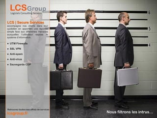 LCS | Secure Services
accompagne nos clients dans leur
quotidien en apportant une réponse
simple face aux différentes menaces
auxquelles l’utilisateur expose le
système d’information.

● UTM Firewalls

● SSL VPN

● Anti-spam

● Anti-virus

● Sauvegarde CDP




Retrouvez toutes nos offres de services
lcsgroup.fr                               Nous filtrons les intrus…
 