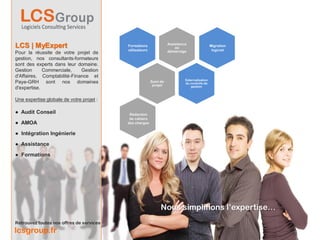 Assistance
LCS | MyExpert                            Formations
                                          utilisateurs
                                                                        au
                                                                                               Migration
                                                                                                logiciel
Pour la réussite de votre projet de                                 démarrage

gestion, nos consultants-formateurs
sont des experts dans leur domaine.
Gestion      Commerciale,    Gestion
d'Affaires, Comptabilité-Finance et
                                                                             Externalisation
Paye-GRH sont nos domaines                               Suivi de            du contrôle de
                                                          projet                 gestion
d'expertise.

Une expertise globale de votre projet :

● Audit Conseil                            Rédaction
                                           de cahiers
● AMOA                                    des charges


● Intégration Ingénierie

● Assistance

● Formations




                                                               Nous simplifions l’expertise…
Retrouvez toutes nos offres de services
lcsgroup.fr
 