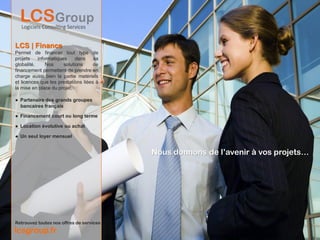 LCS | Finance
Permet de financer tout type de
projets    informatiques     dans    sa
globalité.     Nos     solutions     de
financement permettent de prendre en
charge aussi bien la partie matériels
et licences que les prestations liées à
la mise en place du projet.

● Partenaire des grands groupes
  bancaires français

● Financement court ou long terme

● Location évolutive ou achat

● Un seul loyer mensuel


                                          Nous donnons de l’avenir à vos projets…




Retrouvez toutes nos offres de services
lcsgroup.fr
 