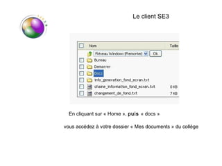 Le client SE3




  En cliquant sur « Home », puis « docs »

vous accédez à votre dossier « Mes documents » du collège
 