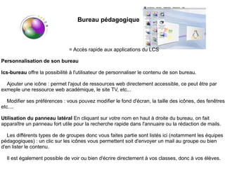 Bureau pédagogique



                               = Accès rapide aux applications du LCS

Personnalisation de son bureau

lcs-bureau offre la possibilité à l'utilisateur de personnaliser le contenu de son bureau.

  Ajouter une icône : permet l'ajout de ressources web directement accessible, ce peut être par
exmeple une ressource web académique, le site TV, etc...

   Modifier ses préférences : vous pouvez modifier le fond d'écran, la taille des icônes, des fenêtres,
etc....

Utilisation du panneau latéral En cliquant sur votre nom en haut à droite du bureau, on fait
apparaître un panneau fort utile pour la recherche rapide dans l'annuaire ou la rédaction de mails.

   Les différents types de de groupes donc vous faites partie sont listés ici (notamment les équipes
pédagogiques) : un clic sur les icônes vous permettent soit d'envoyer un mail au groupe ou bien
d'en lister le contenu.

  Il est également possible de voir ou bien d'écrire directement à vos classes, donc à vos élèves.
 
