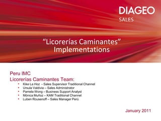 “Licorerías Caminantes”
                        Implementations

Peru IMC
Licorerías Caminantes Team:
   •   Kike La Hoz - Sales Supervisor Traditional Channel
   •   Ursula Valdivia – Sales Administrator
   •   Pamela Wong – Business Support Analyst
   •   Mónica Muñoz – KAM Traditional Channel
   •   Luben Rousenoff – Sales Manager Perú


                                                            January 2011
 