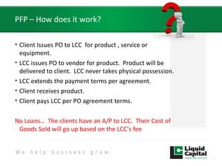 PFP – How does it work?
• Client Issues PO to LCC for product , service or
equipment.
• LCC issues PO to vendor for product. Product will be
delivered to client. LCC never takes physical possession.
• LCC extends the payment terms per agreement.
• Client receives product.
• Client pays LCC per PO agreement terms.
No Loans… The clients have an A/P to LCC. Their Cost of
Goods Sold will go up based on the LCC’s fee
10
 