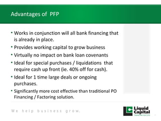 Advantages of PFP
• Works in conjunction will all bank financing that
is already in place.
• Provides working capital to grow business
• Virtually no impact on bank loan covenants
• Ideal for special purchases / liquidations that
require cash up front (ie. 40% off for cash).
• Ideal for 1 time large deals or ongoing
purchases.
• Significantly more cost effective than traditional PO
Financing / Factoring solution.
11
 