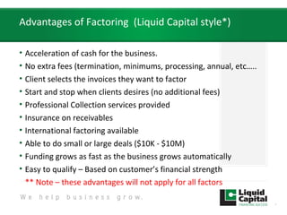 Advantages of Factoring (Liquid Capital style*)
• Acceleration of cash for the business.
• No extra fees (termination, minimums, processing, annual, etc…..
• Client selects the invoices they want to factor
• Start and stop when clients desires (no additional fees)
• Professional Collection services provided
• Insurance on receivables
• International factoring available
• Able to do small or large deals ($10K - $10M)
• Funding grows as fast as the business grows automatically
• Easy to qualify – Based on customer’s financial strength
** Note – these advantages will not apply for all factors
8
 