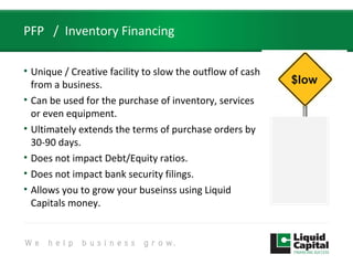 PFP / Inventory Financing
• Unique / Creative facility to slow the outflow of cash
from a business.
• Can be used for the purchase of inventory, services
or even equipment.
• Ultimately extends the terms of purchase orders by
30-90 days.
• Does not impact Debt/Equity ratios.
• Does not impact bank security filings.
• Allows you to grow your buseinss using Liquid
Capitals money.
$low
 