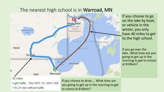 The nearest high school is in Warroad, MN
If you choose to go
on the lake by boat,
or vehicle in the
winter, you only
have 40 miles to get
to the high school.
If you go over the
lake...What time are you
going to get up in the
morning to get to school
at 8:00am?
If you choose to drive.... What time are
you going to get up in the morning to get
to school at 8:00am?
 