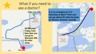 What if you need to
see a doctor?
Is it an emergency? Is it
Saturday at 9pm? Then you
can go about 45 miles by boat
to Kenora, Ontario, Canada.
On Monday-
Friday, from
8am-5pm you
can go to
Warroad, MN,
62 miles
away.
 