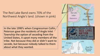 The Red Lake Band owns 70% of the
Northwest Angle’s land. (shown in pink)
In the late 1990’s when Congressman Collin
Peterson gave the residents of Angle Inlet
Township the option of seceding from the
United States, it upset many members of the
tribe. Not because they did or didn’t want to
secede, but because nobody talked to them
about what they wanted.
 