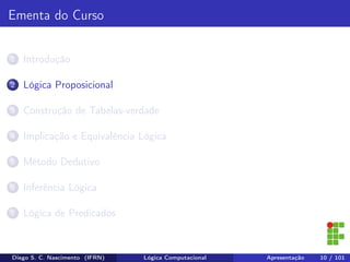 Ementa do Curso
1 Introdução
2 Lógica Proposicional
3 Construção de Tabelas-verdade
4 Implicação e Equivalência Lógica
5 Método Dedutivo
6 Inferência Lógica
7 Lógica de Predicados
Diego S. C. Nascimento (IFRN) Lógica Computacional Apresentação 10 / 101
 