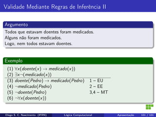 Validade Mediante Regras de Inferência II
Argumento
Todos que estavam doentes foram medicados.
Alguns não foram medicados.
Logo, nem todos estavam doentes.
Exemplo
(1) ∀x(doente(x) → medicado(x))
(2) ∃x¬(medicado(x))
(3) doente(Pedro) → medicado(Pedro) 1 – EU
(4) ¬medicado(Pedro) 2 – EE
(5) ¬doente(Pedro) 3,4 – MT
(6) ¬∀x(doente(x))
Diego S. C. Nascimento (IFRN) Lógica Computacional Apresentação 101 / 101
 