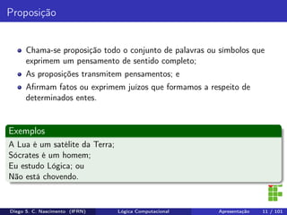 Proposição
Chama-se proposição todo o conjunto de palavras ou símbolos que
exprimem um pensamento de sentido completo;
As proposições transmitem pensamentos; e
Aﬁrmam fatos ou exprimem juízos que formamos a respeito de
determinados entes.
Exemplos
A Lua é um satélite da Terra;
Sócrates é um homem;
Eu estudo Lógica; ou
Não está chovendo.
Diego S. C. Nascimento (IFRN) Lógica Computacional Apresentação 11 / 101
 