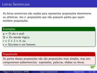 Letras Sentenciais
As letras sentenciais são usadas para representar proposições elementares
ou atômicas, isto é, proposições que não possuem partes que sejam
também proposições.
Exemplos
p = O céu é azul;
Q = Eu estudo lógica;
r = 2 + 2 = 4; ou
s = Sócrates é um homem.
Importante
As partes dessas proposições não são proposições mais simples, mas sim,
componentes subsentenciais: expressões, palavras, sílabas ou letras.
Diego S. C. Nascimento (IFRN) Lógica Computacional Apresentação 13 / 101
 
