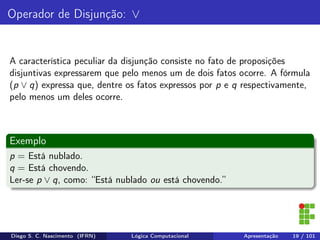 Operador de Disjunção: ∨
A característica peculiar da disjunção consiste no fato de proposições
disjuntivas expressarem que pelo menos um de dois fatos ocorre. A fórmula
(p ∨ q) expressa que, dentre os fatos expressos por p e q respectivamente,
pelo menos um deles ocorre.
Exemplo
p = Está nublado.
q = Está chovendo.
Ler-se p ∨ q, como: “Está nublado ou está chovendo.”
Diego S. C. Nascimento (IFRN) Lógica Computacional Apresentação 19 / 101
 