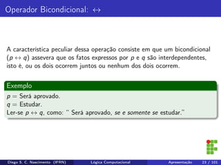 Operador Bicondicional: ↔
A característica peculiar dessa operação consiste em que um bicondicional
(p ↔ q) assevera que os fatos expressos por p e q são interdependentes,
isto é, ou os dois ocorrem juntos ou nenhum dos dois ocorrem.
Exemplo
p = Será aprovado.
q = Estudar.
Ler-se p ↔ q, como: “ Será aprovado, se e somente se estudar.”
Diego S. C. Nascimento (IFRN) Lógica Computacional Apresentação 23 / 101
 