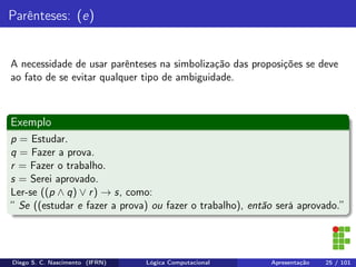 Parênteses: (e)
A necessidade de usar parênteses na simbolização das proposições se deve
ao fato de se evitar qualquer tipo de ambiguidade.
Exemplo
p = Estudar.
q = Fazer a prova.
r = Fazer o trabalho.
s = Serei aprovado.
Ler-se ((p ∧ q) ∨ r) → s, como:
“ Se ((estudar e fazer a prova) ou fazer o trabalho), então será aprovado.”
Diego S. C. Nascimento (IFRN) Lógica Computacional Apresentação 25 / 101
 