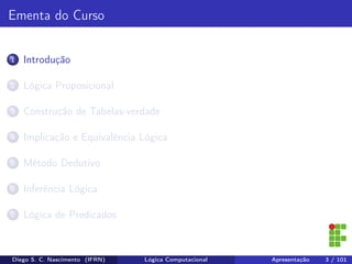 Ementa do Curso
1 Introdução
2 Lógica Proposicional
3 Construção de Tabelas-verdade
4 Implicação e Equivalência Lógica
5 Método Dedutivo
6 Inferência Lógica
7 Lógica de Predicados
Diego S. C. Nascimento (IFRN) Lógica Computacional Apresentação 3 / 101
 