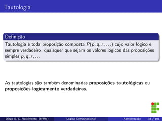 Tautologia
Deﬁnição
Tautologia é toda proposição composta P(p, q, r, . . .) cujo valor lógico é
sempre verdadeiro, quaisquer que sejam os valores lógicos das proposições
simples p, q, r, . . .
As tautologias são também denominadas proposições tautológicas ou
proposições logicamente verdadeiras.
Diego S. C. Nascimento (IFRN) Lógica Computacional Apresentação 33 / 101
 