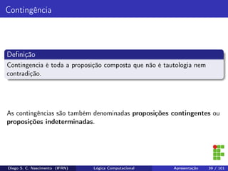 Contingência
Deﬁnição
Contingencia é toda a proposição composta que não é tautologia nem
contradição.
As contingências são também denominadas proposições contingentes ou
proposições indeterminadas.
Diego S. C. Nascimento (IFRN) Lógica Computacional Apresentação 39 / 101
 