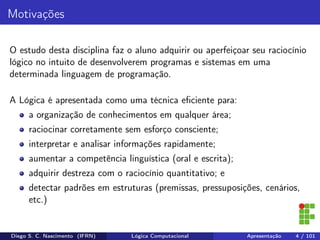 Motivações
O estudo desta disciplina faz o aluno adquirir ou aperfeiçoar seu raciocínio
lógico no intuito de desenvolverem programas e sistemas em uma
determinada linguagem de programação.
A Lógica é apresentada como uma técnica eﬁciente para:
a organização de conhecimentos em qualquer área;
raciocinar corretamente sem esforço consciente;
interpretar e analisar informações rapidamente;
aumentar a competência linguística (oral e escrita);
adquirir destreza com o raciocínio quantitativo; e
detectar padrões em estruturas (premissas, pressuposições, cenários,
etc.)
Diego S. C. Nascimento (IFRN) Lógica Computacional Apresentação 4 / 101
 