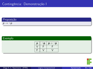Contingência: Demonstração I
Proposição
p → ¬p
Exemplo
p ¬p p→ ¬p
V F F
F V V
Diego S. C. Nascimento (IFRN) Lógica Computacional Apresentação 40 / 101
 