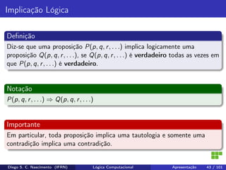 Implicação Lógica
Deﬁnição
Diz-se que uma proposição P(p, q, r, . . .) implica logicamente uma
proposição Q(p, q, r, . . .), se Q(p, q, r, . . .) é verdadeiro todas as vezes em
que P(p, q, r, . . .) é verdadeiro.
Notação
P(p, q, r, . . .) ⇒ Q(p, q, r, . . .)
Importante
Em particular, toda proposição implica uma tautologia e somente uma
contradição implica uma contradição.
Diego S. C. Nascimento (IFRN) Lógica Computacional Apresentação 43 / 101
 