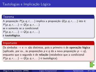 Tautologias e Implicação Lógica
Teorema
A proposição P(p, q, r, . . .) implica a proposição Q(p, q, r, . . .) isto é:
P(p, q, r, . . .) ⇒ Q(p, q, r, . . .)
se e somente se a condicional:
P(p, q, r, . . .) → Q(p, q, r, . . .)
é tautológica.
Importante
Os símbolos → e ⇒ são distintos, pois o primeiro é de operação lógica
(aplicado, por ex., às proposições p e q dá a nova proposição p → q),
enquanto que o segundo é de relação (estabelece que a condicional
P(p, q, r, . . .) → Q(p, q, r, . . .) é tautológica).
Diego S. C. Nascimento (IFRN) Lógica Computacional Apresentação 47 / 101
 