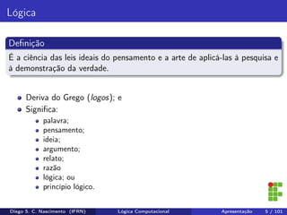 Lógica
Deﬁnição
É a ciência das leis ideais do pensamento e a arte de aplicá-las à pesquisa e
à demonstração da verdade.
Deriva do Grego (logos); e
Signiﬁca:
palavra;
pensamento;
ideia;
argumento;
relato;
razão
lógica; ou
princípio lógico.
Diego S. C. Nascimento (IFRN) Lógica Computacional Apresentação 5 / 101
 