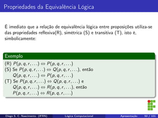Propriedades da Equivalência Lógica
É imediato que a relação de equivalência lógica entre proposições utiliza-se
das propriedades reﬂexiva(R), simétrica (S) e transitiva (T), isto é,
simbolicamente:
Exemplo
(R) P(p, q, r, . . .) ⇔ P(p, q, r, . . .)
(S) Se P(p, q, r, . . .) ⇔ Q(p, q, r, . . .), então
Q(p, q, r, . . .) ⇔ P(p, q, r, . . .)
(T) Se P(p, q, r, . . .) ⇔ Q(p, q, r, . . .) e
Q(p, q, r, . . .) ⇔ R(p, q, r, . . .), então
P(p, q, r, . . .) ⇔ R(p, q, r, . . .)
Diego S. C. Nascimento (IFRN) Lógica Computacional Apresentação 50 / 101
 