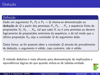 Dedução
Deﬁnição
Dado um argumento P1, P2 e P3 → Q chama-se demonstração ou
dedução de Q a partir das premissas P1, P2, . . . Pn, a sequência ﬁnita de
proposições X1, X2, . . . Xm, tal que cada Xi ou é uma premissa ou decorre
logicamente de proposições anteriores da sequência, e de tal modo que a
última proposição Xm seja a conclusão Q do argumento dado.
Desta forma, se for possível obter a conclusão Q através do procedimento
de dedução, o argumento é válido, caso contrário, não é válido.
O método dedutivo é mais eﬁcente para demonstração de implicações e
equivalências lógicas do que quando utiliza-se de tabelas-verdade.
Diego S. C. Nascimento (IFRN) Lógica Computacional Apresentação 56 / 101
 