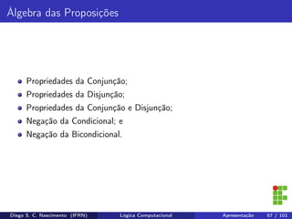 Álgebra das Proposições
Propriedades da Conjunção;
Propriedades da Disjunção;
Propriedades da Conjunção e Disjunção;
Negação da Condicional; e
Negação da Bicondicional.
Diego S. C. Nascimento (IFRN) Lógica Computacional Apresentação 57 / 101
 