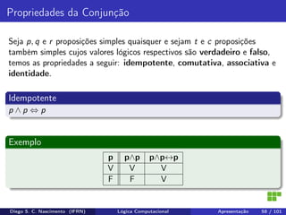 Propriedades da Conjunção
Seja p, q e r proposições simples quaisquer e sejam t e c proposições
também simples cujos valores lógicos respectivos são verdadeiro e falso,
temos as propriedades a seguir: idempotente, comutativa, associativa e
identidade.
Idempotente
p ∧ p ⇔ p
Exemplo
p p∧p p∧p↔p
V V V
F F V
Diego S. C. Nascimento (IFRN) Lógica Computacional Apresentação 58 / 101
 