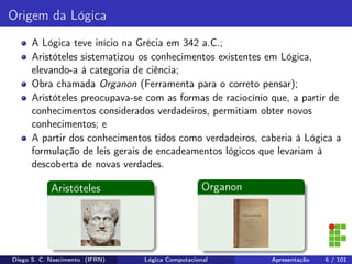 Origem da Lógica
A Lógica teve início na Grécia em 342 a.C.;
Aristóteles sistematizou os conhecimentos existentes em Lógica,
elevando-a à categoria de ciência;
Obra chamada Organon (Ferramenta para o correto pensar);
Aristóteles preocupava-se com as formas de raciocínio que, a partir de
conhecimentos considerados verdadeiros, permitiam obter novos
conhecimentos; e
A partir dos conhecimentos tidos como verdadeiros, caberia à Lógica a
formulação de leis gerais de encadeamentos lógicos que levariam à
descoberta de novas verdades.
Aristóteles Organon
Diego S. C. Nascimento (IFRN) Lógica Computacional Apresentação 6 / 101
 