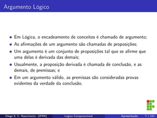 Argumento Lógico
Em Lógica, o encadeamento de conceitos é chamado de argumento;
As aﬁrmações de um argumento são chamadas de proposições;
Um argumento é um conjunto de proposições tal que se aﬁrme que
uma delas é derivada das demais;
Usualmente, a proposição derivada é chamada de conclusão, e as
demais, de premissas; e
Em um argumento válido, as premissas são consideradas provas
evidentes da verdade da conclusão.
Diego S. C. Nascimento (IFRN) Lógica Computacional Apresentação 7 / 101
 