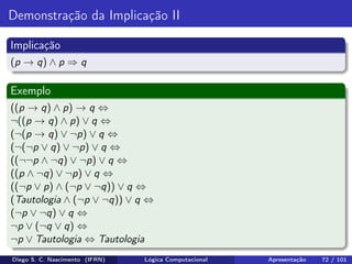 Demonstração da Implicação II
Implicação
(p → q) ∧ p ⇒ q
Exemplo
((p → q) ∧ p) → q ⇔
¬((p → q) ∧ p) ∨ q ⇔
(¬(p → q) ∨ ¬p) ∨ q ⇔
(¬(¬p ∨ q) ∨ ¬p) ∨ q ⇔
((¬¬p ∧ ¬q) ∨ ¬p) ∨ q ⇔
((p ∧ ¬q) ∨ ¬p) ∨ q ⇔
((¬p ∨ p) ∧ (¬p ∨ ¬q)) ∨ q ⇔
(Tautologia ∧ (¬p ∨ ¬q)) ∨ q ⇔
(¬p ∨ ¬q) ∨ q ⇔
¬p ∨ (¬q ∨ q) ⇔
¬p ∨ Tautologia ⇔ Tautologia
Diego S. C. Nascimento (IFRN) Lógica Computacional Apresentação 72 / 101
 