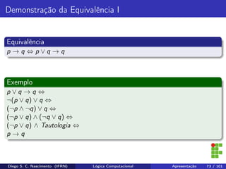 Demonstração da Equivalência I
Equivalência
p → q ⇔ p ∨ q → q
Exemplo
p ∨ q → q ⇔
¬(p ∨ q) ∨ q ⇔
(¬p ∧ ¬q) ∨ q ⇔
(¬p ∨ q) ∧ (¬q ∨ q) ⇔
(¬p ∨ q) ∧ Tautologia ⇔
p → q
Diego S. C. Nascimento (IFRN) Lógica Computacional Apresentação 73 / 101
 