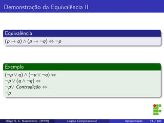 Demonstração da Equivalência II
Equivalência
(p → q) ∧ (p → ¬q) ⇔ ¬p
Exemplo
(¬p ∨ q) ∧ (¬p ∨ ¬q) ⇔
¬p ∨ (q ∧ ¬q) ⇔
¬p∨ Contradição ⇔
¬p
Diego S. C. Nascimento (IFRN) Lógica Computacional Apresentação 74 / 101
 