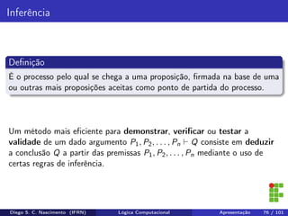 Inferência
Deﬁnição
É o processo pelo qual se chega a uma proposição, ﬁrmada na base de uma
ou outras mais proposições aceitas como ponto de partida do processo.
Um método mais eﬁciente para demonstrar, veriﬁcar ou testar a
validade de um dado argumento P1, P2, . . . , Pn Q consiste em deduzir
a conclusão Q a partir das premissas P1, P2, . . . , Pn mediante o uso de
certas regras de inferência.
Diego S. C. Nascimento (IFRN) Lógica Computacional Apresentação 76 / 101
 