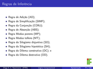 Regras de Inferência
Regra de Adição (AD);
Regra de Simpliﬁcação (SIMP);
Regra da Conjunção (CONJ);
Regra de Absorção (ABS);
Regra Modus ponens (MP);
Regra Modus tollens (MT);
Regra do Silogismo disjuntivo (SD);
Regra do Silogismo hipotético (SH);
Regra do Dilema construtivo (DC); e
Regra do Dilema destrutivo (DD).
Diego S. C. Nascimento (IFRN) Lógica Computacional Apresentação 77 / 101
 