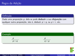 Regra da Adição
Deﬁnição
Dada uma proposição p, dela se pode deduzir a sua disjunção com
qualquer outra proposição, isto é, deduzir p ∨ q, ou p ∨ r, etc.
Exemplo
p
p ∨ q
p
q ∨ p
Diego S. C. Nascimento (IFRN) Lógica Computacional Apresentação 78 / 101
 