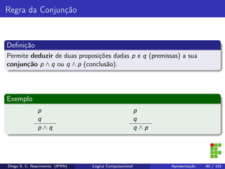 Regra da Conjunção
Deﬁnição
Permite deduzir de duas proposições dadas p e q (premissas) a sua
conjunção p ∧ q ou q ∧ p (conclusão).
Exemplo
p
q
p ∧ q
p
q
q ∧ p
Diego S. C. Nascimento (IFRN) Lógica Computacional Apresentação 80 / 101
 